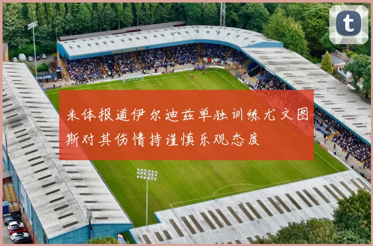 米体报道伊尔迪兹单独训练尤文图斯对其伤情持谨慎乐观态度