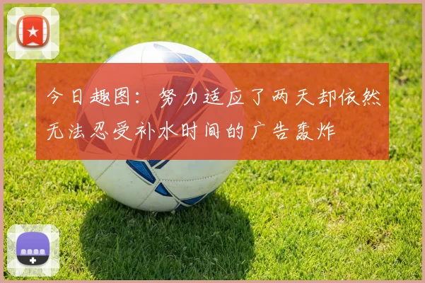 今日趣图：努力适应了两天却依然无法忍受补水时间的广告轰炸