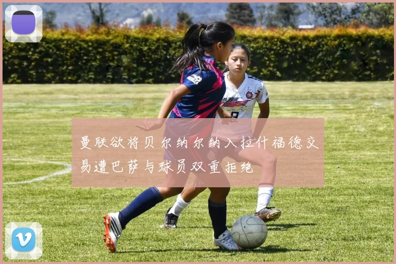 曼联欲将贝尔纳尔纳入拉什福德交易遭巴萨与球员双重拒绝