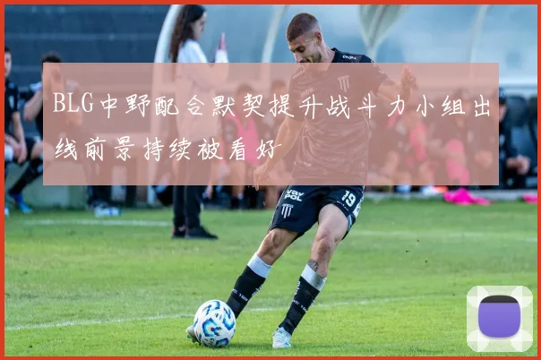 BLG中野配合默契提升战斗力小组出线前景持续被看好