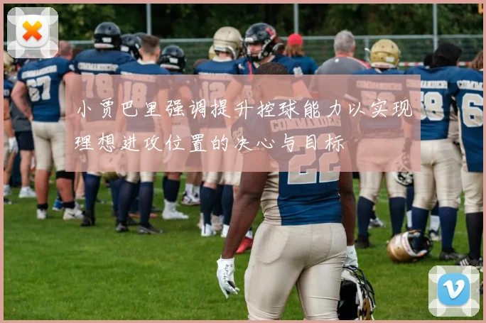 小贾巴里强调提升控球能力以实现理想进攻位置的决心与目标